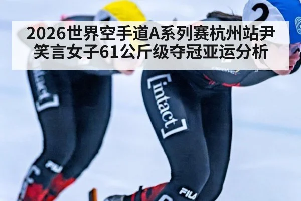 2026世界空手道A系列赛杭州站尹笑言女子61公斤级夺冠亚运分析